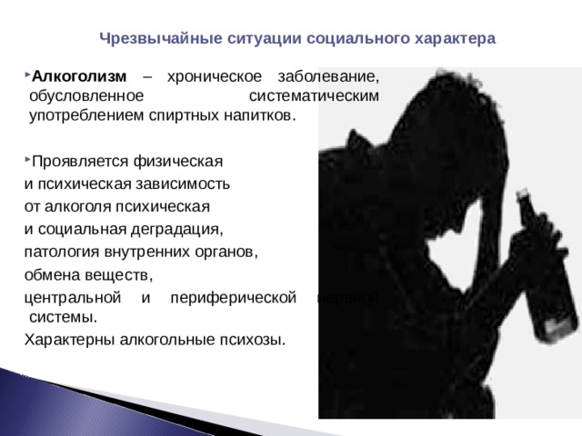 Чрезвычайные ситуации социального характера Алкоголизм – хроническое заболевание, обусловленное систематическим употреблением спиртных напитков.  Проявляется физическая и психическая зависимость от алкоголя психическая и социальная деградация, патология внутренних органов, обмена веществ, центральной и периферической нервной системы. Характерны алкогольные психозы. 