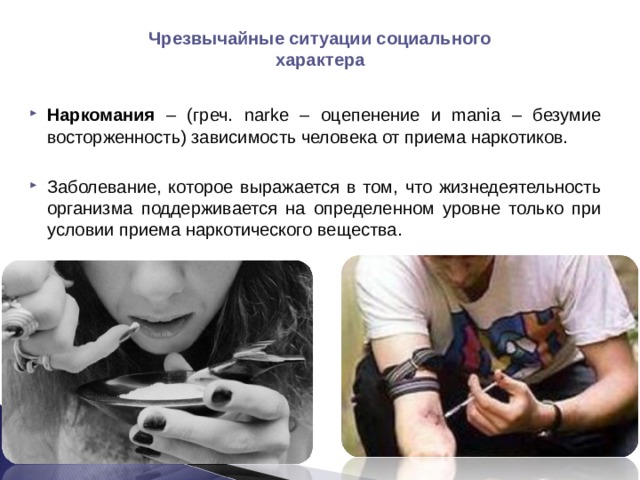 Чрезвычайные ситуации социального характера  Наркомания – (греч. narke – оцепенение и mania – безумие восторженность) зависимость человека от приема наркотиков.  Заболевание, которое выражается в том, что жизнедеятельность организма поддерживается на определенном уровне только при условии приема наркотического вещества.  