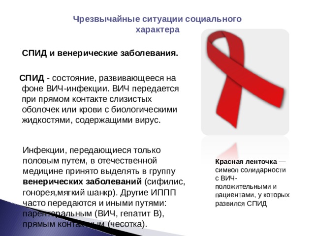 Чрезвычайные ситуации социального характера   СПИД и венерические заболевания.  СПИД - состояние, развивающееся на фоне ВИЧ-инфекции. ВИЧ передается при прямом контакте слизистых оболочек или крови с биологическими жидкостями, содержащими вирус. Инфекции, передающиеся только половым путем, в отечественной медицине принято выделять в группу венерических заболеваний (сифилис, гонорея,мягкий шанкр). Другие ИППП часто передаются и иными путями: парентеральным (ВИЧ, гепатит В), прямым контактным (чесотка). Красная ленточка  — символ солидарности с ВИЧ-положительными и пациентами, у которых развился СПИД 