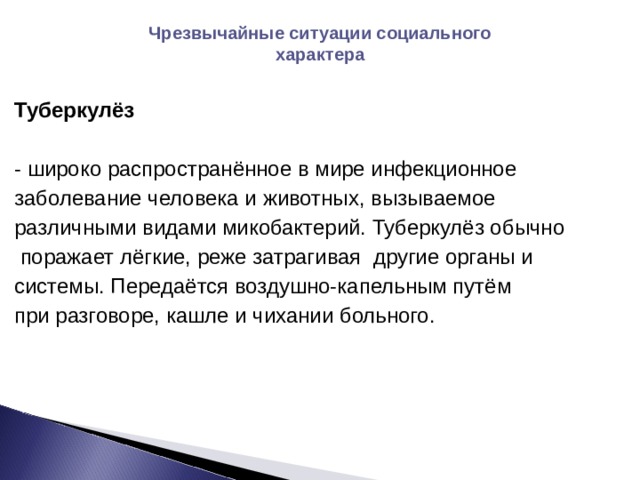 Чрезвычайные ситуации социального характера  Туберкулёз  - широко распространённое в мире инфекционное заболевание человека и животных, вызываемое различными видами микобактерий. Туберкулёз обычно  поражает лёгкие, реже затрагивая другие органы и системы. Передаётся воздушно-капельным путём при разговоре, кашле и чихании больного. 