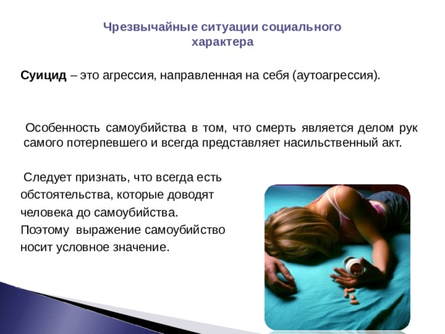 Чрезвычайные ситуации социального характера Суицид – это агрессия, направленная на себя (аутоагрессия).  Особенность самоубийства в том, что смерть является делом рук самого потерпевшего и всегда представляет насильственный акт.  Следует признать, что всегда есть обстоятельства, которые доводят человека до самоубийства. Поэтому выражение самоубийство носит условное значение. 