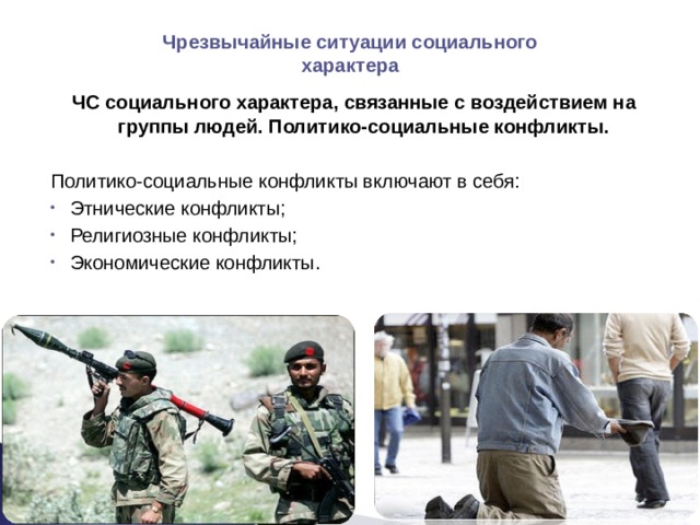 Чрезвычайные ситуации социального характера ЧС социального характера, связанные с воздействием на группы людей. Политико-социальные конфликты. Политико-социальные конфликты включают в себя: Этнические конфликты; Религиозные конфликты; Экономические конфликты. 