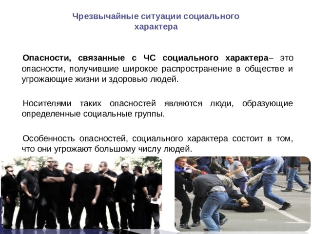 Чрезвычайные ситуации социального характера Опасности, связанные с ЧС социального характера – это опасности, получившие широкое распространение в обществе и угрожающие жизни и здоровью людей. Носителями таких опасностей являются люди, образующие определенные социальные группы. Особенность опасностей, социального характера состоит в том, что они угрожают большому числу людей. 