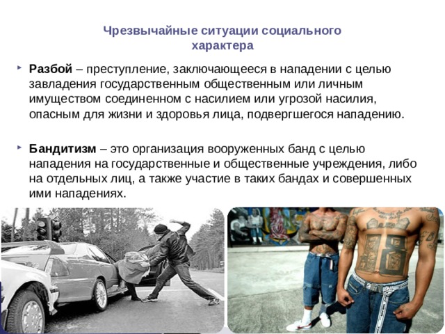 Чрезвычайные ситуации социального характера Разбой – преступление, заключающееся в нападении с целью завладения государственным общественным или личным имуществом соединенном с насилием или угрозой насилия, опасным для жизни и здоровья лица, подвергшегося нападению.  Бандитизм – это организация вооруженных банд с целью нападения на государственные и общественные учреждения, либо на отдельных лиц, а также участие в таких бандах и совершенных ими нападениях.   