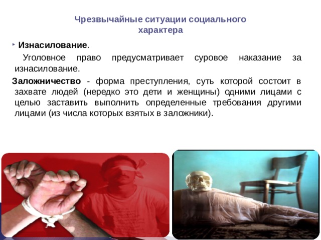 Чрезвычайные ситуации социального характера  Изнасилование .  Уголовное право предусматривает суровое наказание за изнасилование. Заложничество - форма преступления, суть которой состоит в захвате людей (нередко это дети и женщины) одними лицами с целью заставить выполнить определенные требования другими лицами (из числа которых взятых в заложники). 