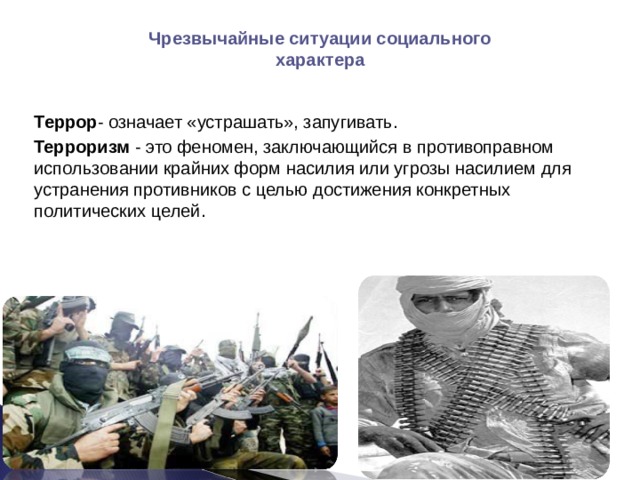 Чрезвычайные ситуации социального характера  Террор - означает «устрашать», запугивать.  Терроризм - это феномен, заключающийся в противоправном использовании крайних форм насилия или угрозы насилием для устранения противников с целью достижения конкретных политических целей. 