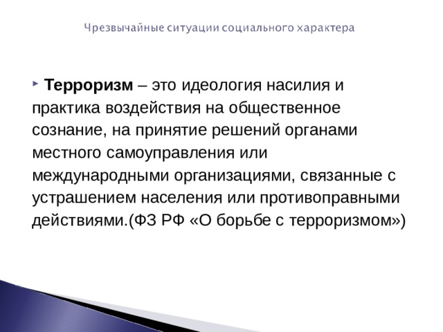 Терроризм – это идеология насилия и практика воздействия на общественное сознание, на принятие решений органами местного самоуправления или международными организациями, связанные с устрашением населения или противоправными действиями.(ФЗ РФ «О борьбе с терроризмом») 