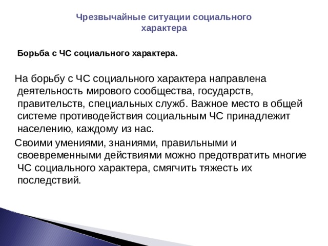 Чрезвычайные ситуации социального характера  Борьба с ЧС социального характера.  На борьбу с ЧС социального характера направлена деятельность мирового сообщества, государств, правительств, специальных служб. Важное место в общей системе противодействия социальным ЧС принадлежит населению, каждому из нас. Своими умениями, знаниями, правильными и своевременными действиями можно предотвратить многие ЧС социального характера, смягчить тяжесть их последствий. 