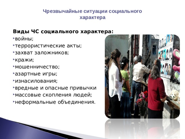 Чрезвычайные ситуации социального характера Виды ЧС социального характера: войны; террористические акты; захват заложников; кражи; мошенничество; азартные игры; изнасилования; вредные и опасные привычки массовые скопления людей; неформальные объединения.  