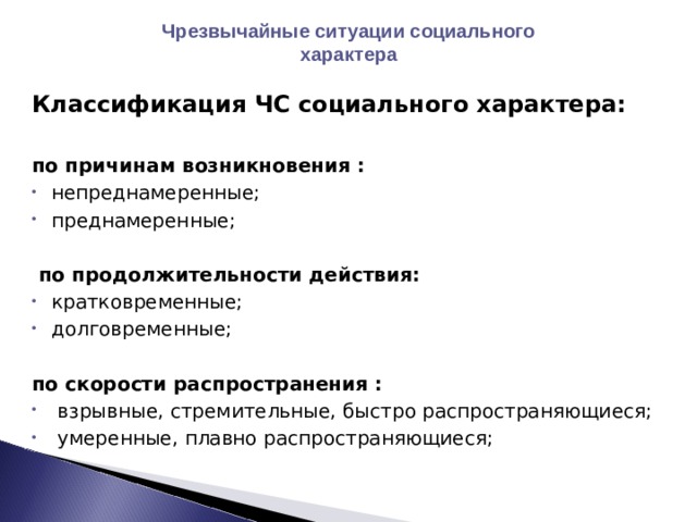 Чрезвычайные ситуации социального характера Классификация ЧС социального характера:  по причинам возникновения : непреднамеренные; преднамеренные;    по продолжительности действия: кратковременные; долговременные;  по скорости распространения :  взрывные, стремительные, быстро распространяющиеся;  умеренные, плавно распространяющиеся; 