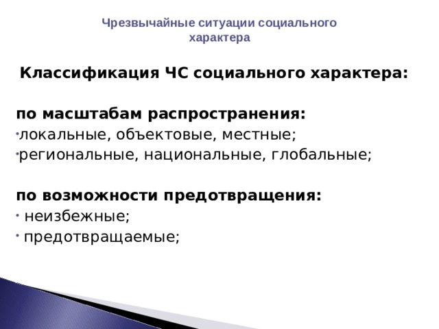 Чрезвычайные ситуации социального характера   Классификация ЧС социального характера:  по масштабам распространения: локальные, объектовые, местные; региональные, национальные, глобальные; по возможности предотвращения:  неизбежные;  предотвращаемые; 