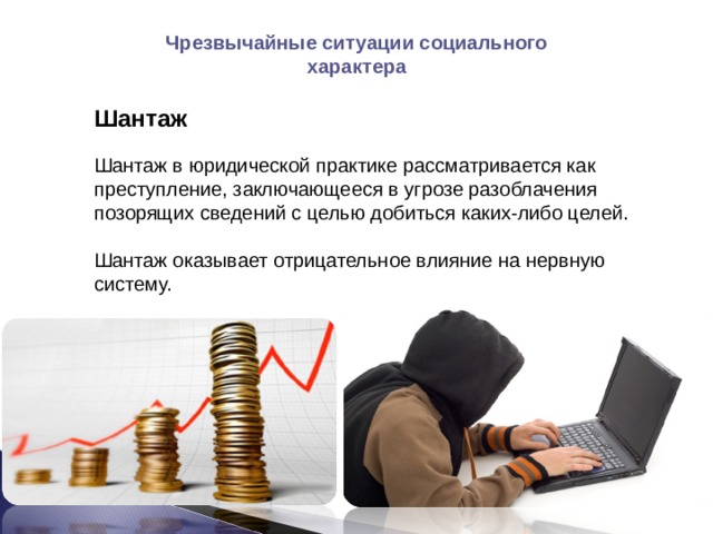 Чрезвычайные ситуации социального характера Шантаж Шантаж в юридической практике рассматривается как преступление, заключающееся в угрозе разоблачения позорящих сведений с целью добиться каких-либо целей. Шантаж оказывает отрицательное влияние на нервную систему. 