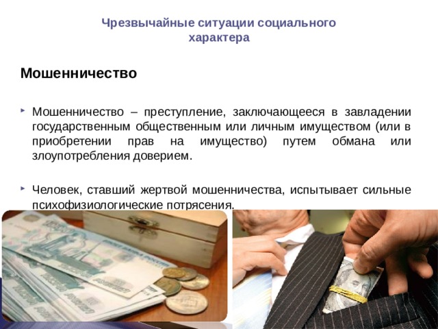 Чрезвычайные ситуации социального характера Мошенничество  Мошенничество – преступление, заключающееся в завладении государственным общественным или личным имуществом (или в приобретении прав на имущество) путем обмана или злоупотребления доверием.  Человек, ставший жертвой мошенничества, испытывает сильные психофизиологические потрясения.   