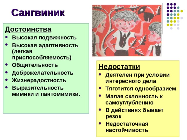 Сангвиник Достоинства Высокая подвижность Высокая адаптивность (легкая приспособляемость) Общительность Доброжелательность Жизнерадостность Выразительность мимики и пантомимики.  Недостатки Деятелен при условии интересного дела Тяготится однообразием Малая склонность к самоуглублению В действиях бывает резок Недостаточная настойчивость Достоинства сангвиника: Высокая подвижность Высокая адаптивность (легкая приспособляемость) Общительность Доброжелательность Жизнерадостность Выразительность мимики и пантомимики. Недостатки Деятелен при условии интересного дела Тяготится однообразием Малая склонность к самоуглублению В действиях бывает резок Недостаточная настойчивость 9 