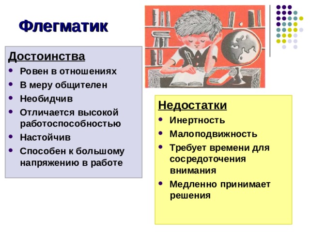 Флегматик Достоинства Ровен в отношениях В меру общителен Необидчив Отличается высокой работоспособностью Настойчив Способен к большому напряжению в работе Недостатки Инертность Малоподвижность Требует времени для сосредоточения внимания Медленно принимает решения Достоинства флегматика: Ровен в отношениях В меру общителен Необидчив Отличается высокой работоспособностью Настойчив Способен к большому напряжению в работе Недостатки Инертность Малоподвижность Требует времени для сосредоточения внимания Медленно принимает решения  