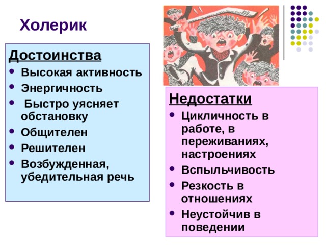 Холерик Достоинства Высокая активность Энергичность  Быстро уясняет обстановку Общителен Решителен Возбужденная, убедительная речь  Недостатки Цикличность в работе, в переживаниях, настроениях Вспыльчивость Резкость в отношениях Неустойчив в поведении Достоинства холерика: Высокая активность Энергичность Быстро уясняет обстановку Общителен Решителен Возбужденная, убедительная речь Недостатки Цикличность в работе, в переживаниях, настроениях Вспыльчивость Резкость в отношениях Неустойчив в поведении    