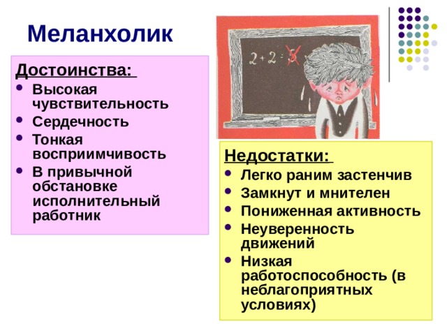 Меланхолик Достоинства: Высокая чувствительность Сердечность Тонкая восприимчивость В привычной обстановке исполнительный работник Недостатки:  Легко раним застенчив Замкнут и мнителен Пониженная активность Неуверенность движений Низкая работоспособность (в неблагоприятных  условиях) Достоинства меланхолика: Высокая чувствительность Сердечность Тонкая восприимчивость В привычной обстановке исполнительный работник Недостатки:  Легко раним застенчив Замкнут и мнителен Пониженная активность Неуверенность движений Низкая работоспособность (в неблагоприятных условиях)  