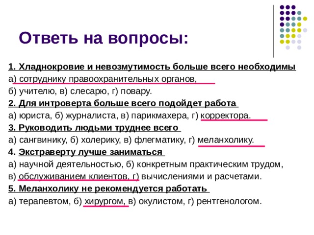 Ответь на вопросы: 1. Хладнокровие и невозмутимость больше всего необходимы  а) сотруднику правоохранительных органов, б) учителю, в) слесарю, г) повару. 2. Для интроверта больше всего подойдет работа а) юриста, б) журналиста, в) парикмахера, г) корректора. 3. Руководить людьми труднее всего а) сангвинику, б) холерику, в) флегматику, г) меланхолику.  4. Экстраверту лучше заниматься а) научной деятельностью, б) конкретным практическим трудом, в) обслуживанием клиентов, г) вычислениями и расчетами. 5. Меланхолику не рекомендуется работать а) терапевтом, б) хирургом, в) окулистом, г) рентгенологом. 