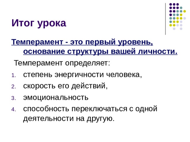 Итог урока Темперамент - это первый уровень, основание структуры вашей личности.  Темперамент определяет: степень энергичности человека, скорость его действий, эмоциональность способность переключаться с одной деятельности на другую. Темперамент - это первый уровень, основание структуры вашей личности.  Темперамент определяет: степень энергичности человека, скорость его действий, эмоциональность способность переключаться с одной деятельности на другую. Темперамент - это первый уровень, основание структуры вашей личности. Другие качества как бы нанизываются на темперамент и зависят от него. Он определяет степень энергичности человека, скорость его действий, эмоциональность и способность переключаться с одной деятельности на другую.  