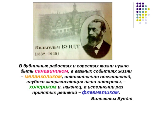  В будничных радостях и горестях жизни нужно быть сангвиником , в важных событиях жизни – меланхоликом , относительно впечатлений, глубоко затрагивающих наши интересы, – холериком и, наконец, в исполнении раз принятых решений – флегматиком . Вильгельм Вундт  