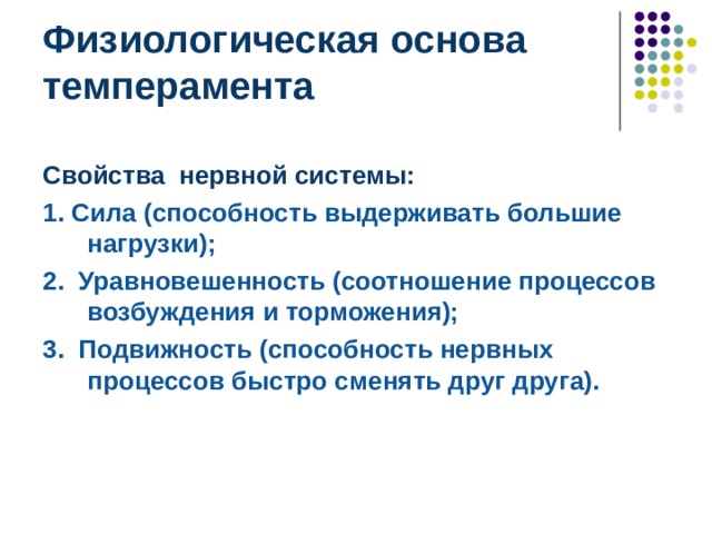 Физиологическая основа темперамента Свойства нервной системы:  1. Сила (способность выдерживать большие нагрузки); 2. Уравновешенность (соотношение процессов возбуждения и торможения); 3. Подвижность (способность нервных процессов быстро сменять друг друга). Свойства нервной системы:  1. Сила (способность выдерживать большие нагрузки); 2. Уравновешенность (соотношение процессов возбуждения и торможения); 3. Подвижность (способность нервных процессов быстро сменять друг друга).  Известно, что качества темперамента мы приобретаем по наследству, но в процессе жизни они могут изменяться. В силу того, что эти изменения происходят довольно медленно, принято считать, что темперамент человека является наиболее устойчивой его характеристикой. Тем не менее, с возрастом темперамент хотя и медленно, но меняется. Эти изменения зависят от образа жизни, усилий человека, профессии, которую он выбирает, и, конечно, наследственности.  