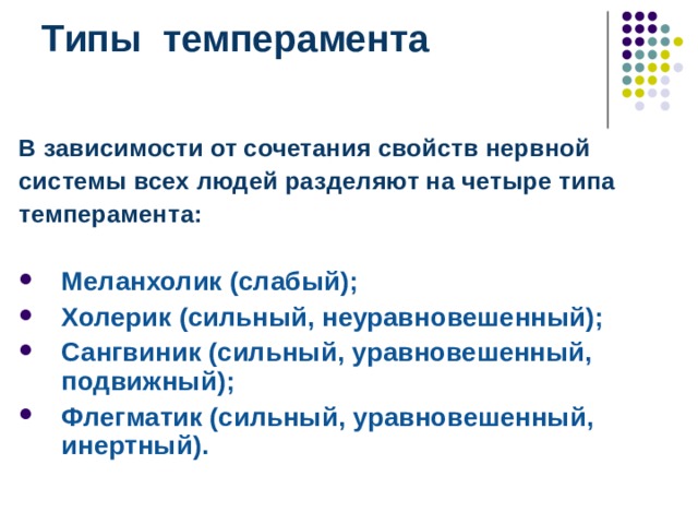 Типы темперамента   В зависимости от сочетания свойств нервной системы всех людей разделяют на четыре типа темперамента:  Меланхолик (слабый); Холерик (сильный, неуравновешенный); Сангвиник (сильный, уравновешенный, подвижный); Флегматик (сильный, уравновешенный, инертный).  В зависимости от сочетания свойств нервной системы всех людей разделяют на четыре типа темперамента: Меланхолик (слабый); Холерик (сильный, неуравновешенный); Сангвиник (сильный, уравновешенный, подвижный); Флегматик (сильный, уравновешенный, инертный).  