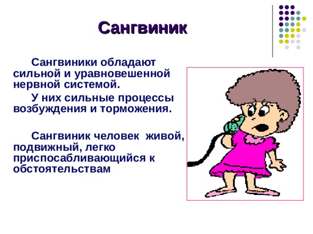 Сангвиник Сангвиники обладают сильной и уравновешенной нервной системой. У них сильные процессы возбуждения и торможения.  Сангвиник человек живой, подвижный, легко приспосабливающийся к обстоятельствам Учитель: Сангвиники отличаются высокой работоспособностью, дисциплинированностью и эмоциональной сдержанностью. Они легко откликаются на внешние впечатления и быстро переключаются с одной работы на другую. Сангвиники быстро мыслят и чувствуют, у них живая речь. Плохо выполняют монотонную работу, хорошо работают на ответственных местах, при загруженности работой он чувствует себя хорошо. С подчиненными сангвиники находятся в строго деловых отношениях. Женщины – сангвиники очень чувствительные натуры, им необходима положительная оценка. Мужчины – сангвиники легко переносят замечания. 9 