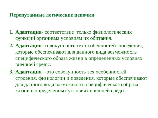 Перепутанные логические цепочки  Адаптация- соответствие только физиологических функций организма условиям их обитания. Адаптация- совокупность тех особенностей поведения, которые обеспечивают для данного вида возможность специфического образа жизни в определённых условиях внешней среды. Адаптация – это совокупность тех особенностей строения, физиологии и поведения, которые обеспечивают для данного вида возможность специфического образа жизни в определенных условиях внешней среды. 