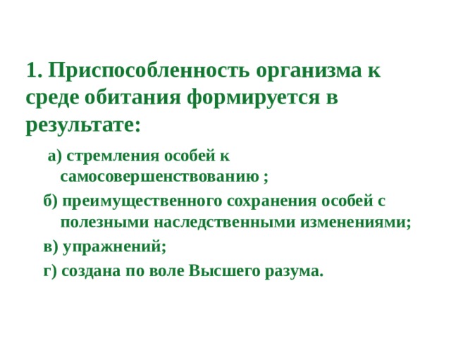1. Приспособленность организма к среде обитания формируется в результате:  а) стремления особей к самосовершенствованию ; б) преимущественного сохранения особей с полезными наследственными изменениями; в) упражнений; г) создана по воле Высшего разума. 