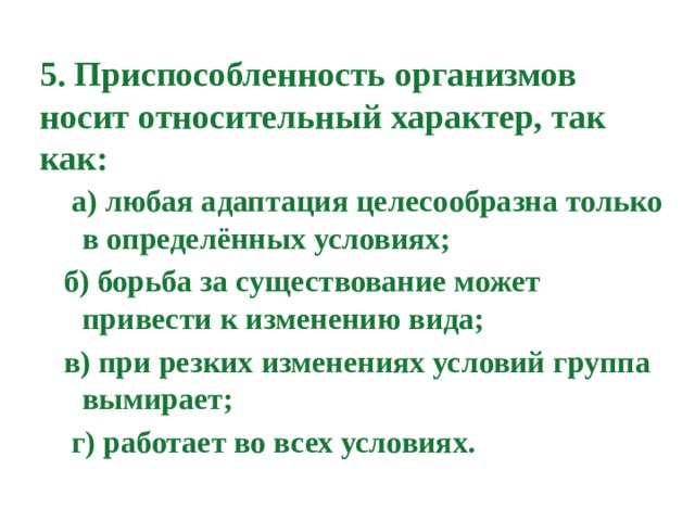 5. Приспособленность организмов носит относительный характер, так как:  а) любая адаптация целесообразна только в определённых условиях;  б) борьба за существование может привести к изменению вида;  в) при резких изменениях условий группа вымирает;  г) работает во всех условиях.   