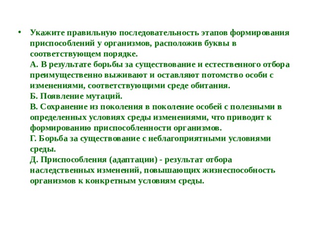 Укажите правильную последовательность этапов формирования приспособлений у организмов, расположив буквы в соответствующем порядке.  А. В результате борьбы за существование и естественного отбора преимущественно выживают и оставляют потомство особи с изменениями, соответствующими среде обитания.  Б. Появление мутаций.  В. Сохранение из поколения в поколение особей с полезными в определенных условиях среды изменениями, что приводит к формированию приспособленности организмов.  Г. Борьба за существование с неблагоприятными условиями среды.  Д. Приспособления (адаптации) - результат отбора наследственных изменений, повышающих жизнеспособность организмов к конкретным условиям среды.   