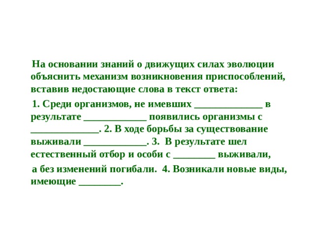  На основании знаний о движущих силах эволюции объяснить механизм возникновения приспособлений, вставив недостающие слова в текст ответа:  1. Среди организмов, не имевших _____________ в результате ____________ появились организмы с _____________. 2. В ходе борьбы за существование выживали ____________. 3. В результате шел естественный отбор и особи с ________ выживали,  а без изменений погибали. 4. Возникали новые виды, имеющие ________. 