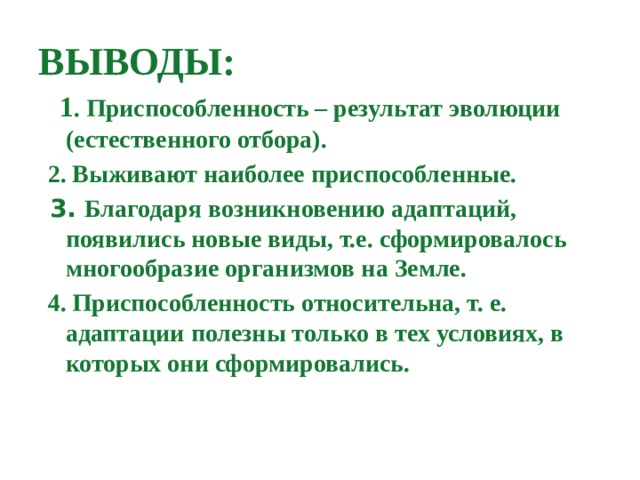 ВЫВОДЫ:  1 . Приспособленность – результат эволюции (естественного отбора).  2. Выживают наиболее приспособленные.  3. Благодаря возникновению адаптаций, появились новые виды, т.е. сформировалось многообразие организмов на Земле.  4. Приспособленность относительна, т. е. адаптации полезны только в тех условиях, в которых они сформировались.  