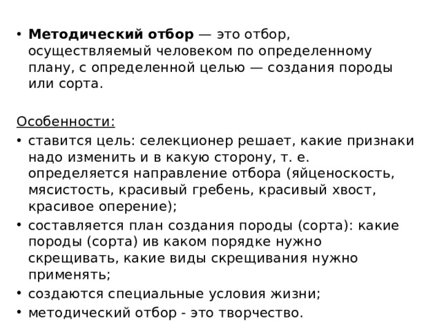 Методический отбор — это отбор, осуществляемый человеком по определенному плану, с определенной целью — создания породы или сорта.  Особенности: ставится цель: селекционер решает, какие признаки надо изменить и в какую сторону, т. е. определяется направление отбора (яйценоскость, мясистость, красивый гребень, красивый хвост, красивое оперение); составляется план создания породы (сорта): какие породы (сорта) ив каком порядке нужно скрещивать, какие виды скрещивания нужно применять; создаются специальные условия жизни; методический отбор - это творчество. 
