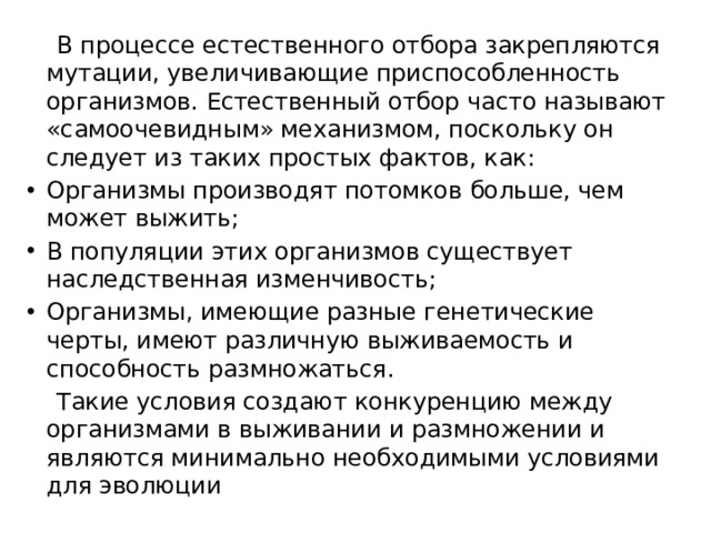  В процессе естественного отбора закрепляются мутации, увеличивающие приспособленность организмов. Естественный отбор часто называют «самоочевидным» механизмом, поскольку он следует из таких простых фактов, как: Организмы производят потомков больше, чем может выжить; В популяции этих организмов существует наследственная изменчивость; Организмы, имеющие разные генетические черты, имеют различную выживаемость и способность размножаться.  Такие условия создают конкуренцию между организмами в выживании и размножении и являются минимально необходимыми условиями для эволюции 