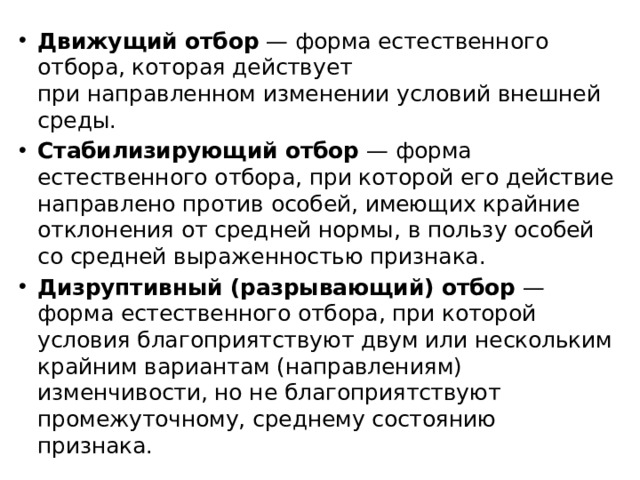 Движущий отбор  — форма естественного отбора, которая действует при направленном изменении условий внешней среды.  Стабилизирующий отбор  — форма естественного отбора, при которой его действие направлено против особей, имеющих крайние отклонения от средней нормы, в пользу особей со средней выраженностью признака.  Дизруптивный (разрывающий) отбор  — форма естественного отбора, при которой условия благоприятствуют двум или нескольким крайним вариантам (направлениям) изменчивости, но не благоприятствуют промежуточному, среднему состоянию признака.  