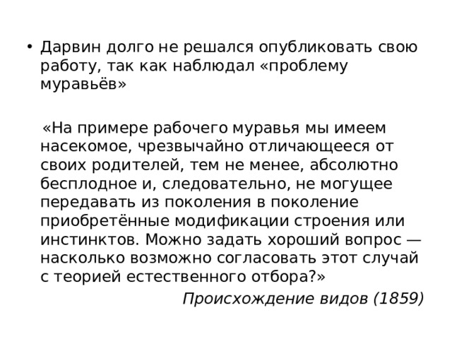Дарвин долго не решался опубликовать свою работу, так как наблюдал «проблему муравьёв»  «На примере рабочего муравья мы имеем насекомое, чрезвычайно отличающееся от своих родителей, тем не менее, абсолютно бесплодное и, следовательно, не могущее передавать из поколения в поколение приобретённые модификации строения или инстинктов. Можно задать хороший вопрос — насколько возможно согласовать этот случай с теорией естественного отбора?» Происхождение видов (1859) 