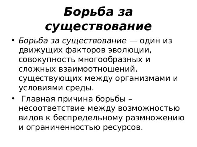 Борьба за существование Борьба за существование — один из движущих факторов эволюции, совокупность многообразных и сложных взаимоотношений, существующих между организмами и условиями среды.   Главная причина борьбы – несоответствие между возможностью видов к беспредельному размножению и ограниченностью ресурсов. 