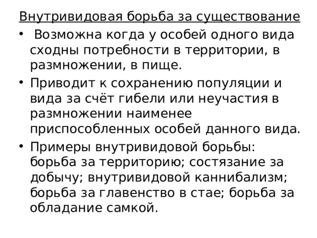 Внутривидовая борьба за существование  Возможна когда у особей одного вида сходны потребности в территории, в размножении, в пище. Приводит к сохранению популяции и вида за счёт гибели или неучастия в размножении наименее приспособленных особей данного вида. Примеры внутривидовой борьбы: борьба за территорию; состязание за добычу; внутривидовой каннибализм; борьба за главенство в стае; борьба за обладание самкой. 