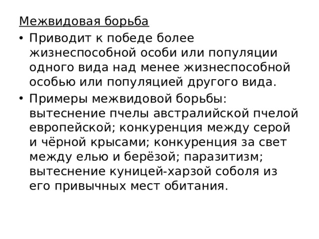 Межвидовая борьба Приводит к победе более жизнеспособной особи или популяции одного вида над менее жизнеспособной особью или популяцией другого вида. Примеры межвидовой борьбы: вытеснение пчелы австралийской пчелой европейской; конкуренция между серой и чёрной крысами; конкуренция за свет между елью и берёзой; паразитизм; вытеснение куницей-харзой соболя из его привычных мест обитания. 