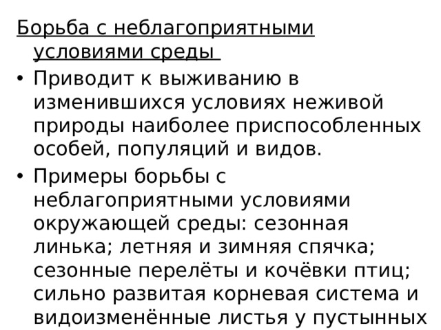 Борьба с неблагоприятными условиями среды Приводит к выживанию в изменившихся условиях неживой природы наиболее приспособленных особей, популяций и видов. Примеры борьбы с неблагоприятными условиями окружающей среды: сезонная линька; летняя и зимняя спячка; сезонные перелёты и кочёвки птиц; сильно развитая корневая система и видоизменённые листья у пустынных растений; низкорослость берёзы и ивы в условиях тундры. 