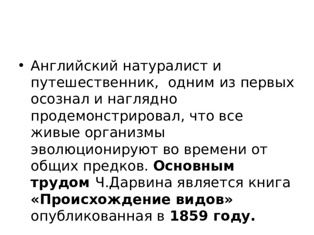 Английский натуралист и путешественник, одним из первых осознал и наглядно продемонстрировал, что все живые организмы эволюционируют во времени от общих предков. Основным трудом Ч.Дарвина является книга «Происхождение видов» опубликованная в 1859 году. 