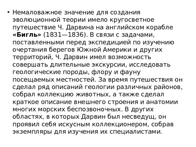 Немаловажное значение для создания эволюционной теории имело кругосветное путешествие Ч. Дарвина на английском корабле «Бигль» (1831—1836). В связи с задачами, поставленными перед экспедицией по изучению очертания берегов Южной Америки и других территорий, Ч. Дарвин имел возможность совершать длительные экскурсии, исследовать геологические породы, флору и фауну посещаемых местностей. За время путешествия он сделал ряд описаний геологии различных районов, собрал коллекцию животных, а также сделал краткое описание внешнего строения и анатомии многих морских беспозвоночных. В других областях, в которых Дарвин был несведущ, он проявил себя искусным коллекционером, собрав экземпляры для изучения их специалистами. 