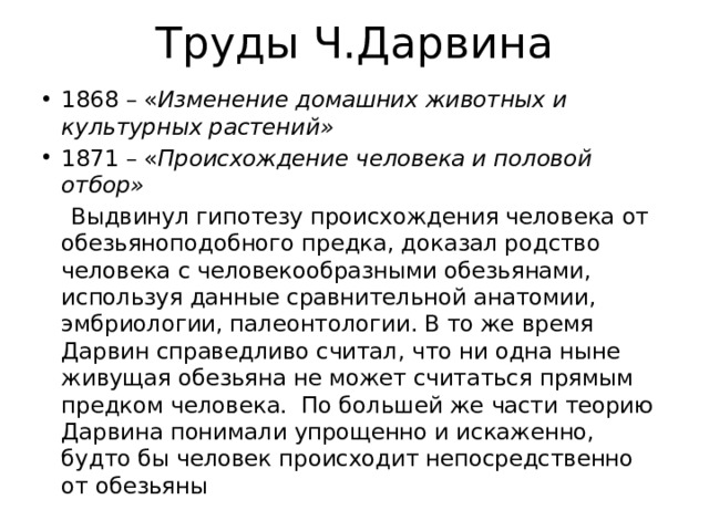 Труды Ч.Дарвина 1868 – « Изменение домашних животных и культурных растений» 1871 – « Происхождение человека и половой отбор»  Выдвинул гипотезу происхождения человека от обезьяноподобного предка, доказал родство человека с человекообразными обезьянами, используя данные сравнительной анатомии, эмбриологии, палеонтологии. В то же время Дарвин справедливо считал, что ни одна ныне живущая обезьяна не может считаться прямым предком человека. По большей же части теорию Дарвина понимали упрощенно и искаженно, будто бы человек происходит непосредственно от обезьяны 