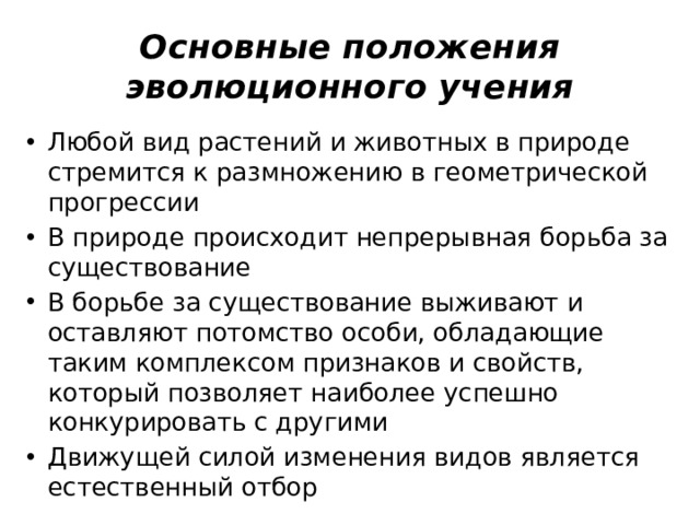Основные положения эволюционного учения Любой вид растений и животных в природе стремится к размножению в геометрической прогрессии В природе происходит непрерывная борьба за существование В борьбе за существование выживают и оставляют потомство особи, обладающие таким комплексом признаков и свойств, который позволяет наиболее успешно конкурировать с другими Движущей силой изменения видов является естественный отбор 