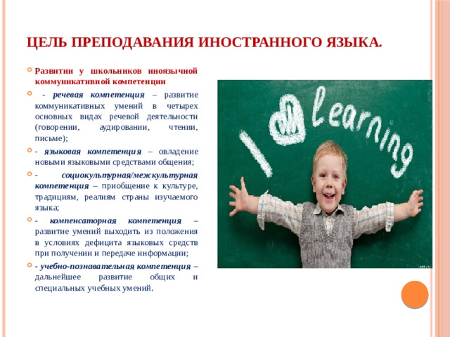 Цель преподавания иностранного языка. Развитии у школьников иноязычной коммуникативной компетенции  - речевая компетенция – развитие коммуникативных умений в четырех основных видах речевой деятельности (говорении, аудировании, чтении, письме); - языковая компетенция – овладение новыми языковыми средствами общения; - социокультурная/межкультурная компетенция – приобщение к культуре, традициям, реалиям страны изучаемого языка; - компенсаторная компетенция – развитие умений выходить из положения в условиях дефицита языковых средств при получении и передаче информации; - учебно-познавательная компетенция – дальнейшее развитие общих и специальных учебных умений. 