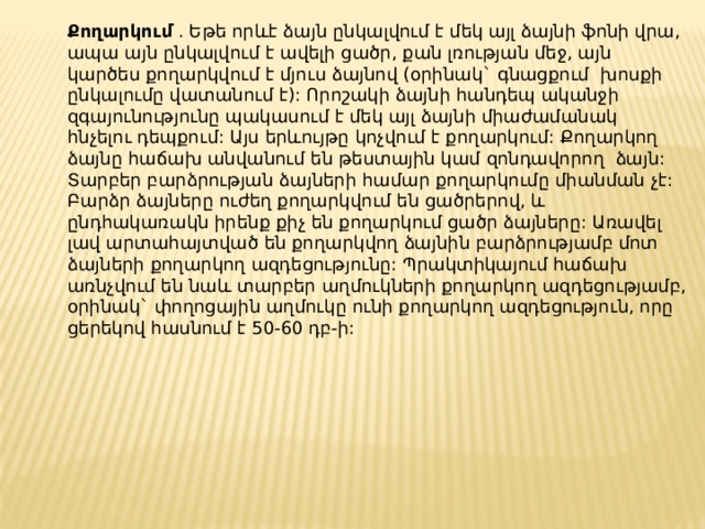 Քողարկում . Եթե որևէ ձայն ընկալվում է մեկ այլ ձայնի ֆոնի վրա, ապա այն ընկալվում է ավելի ցածր, քան լռության մեջ, այն կարծես քողարկվում է մյուս ձայնով (օրինակ` գնացքում խոսքի ընկալումը վատանում է): Որոշակի ձայնի հանդեպ ականջի զգայունությունը պակասում է մեկ այլ ձայնի միաժամանակ հնչելու դեպքում: Այս երևույթը կոչվում է քողարկում: Քողարկող ձայնը հաճախ անվանում են թեստային կամ զոնդավորող ձայն: Տարբեր բարձրության ձայների համար քողարկումը միանման չէ: Բարձր ձայները ուժեղ քողարկվում են ցածրերով, և ընդհակառակն իրենք քիչ են քողարկում ցածր ձայները: Առավել լավ արտահայտված են քողարկվող ձայնին բարձրությամբ մոտ ձայների քողարկող ազդեցությունը: Պրակտիկայում հաճախ առնչվում են նաև տարբեր աղմուկների քողարկող ազդեցությամբ, օրինակ` փողոցային աղմուկը ունի քողարկող ազդեցություն, որը ցերեկով հասնում է 50-60 դբ-ի: 