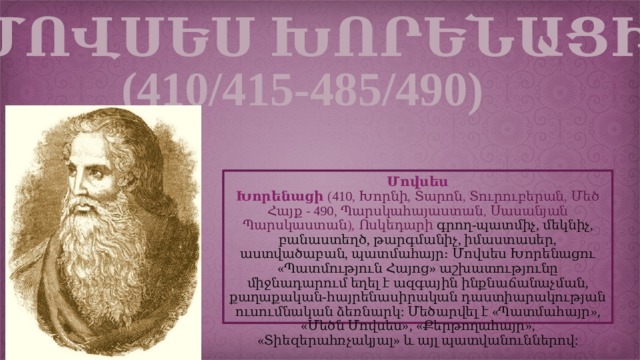 ՄՈՎՍԵՍ ԽՈՐԵՆԱՑԻ (410/415-485/490) Մովսես Խորենացի  ( 410 ,  Խորնի ,  Տարոն ,  Տուրուբերան ,  Մեծ Հայք  -  490 ,  Պարսկահայաստան ,  Սասանյան  Պարսկաստան ),  Ոսկեդարի  գրող-պատմիչ, մեկնիչ, բանաստեղծ, թարգմանիչ, իմաստասեր, աստվածաբան, պատմահայր։ Մովսես Խորենացու «Պատմություն Հայոց» աշխատությունը միջնադարում եղել է ազգային ինքնաճանաչման, քաղաքական-հայրենասիրական դաստիարակության ուսումնական ձեռնարկ: Մեծարվել է «Պատմահայր», «Մեծն Մովսես», «Քերթողահայր», «Տիեզերահռչակյալ» և այլ պատվանուններով: 