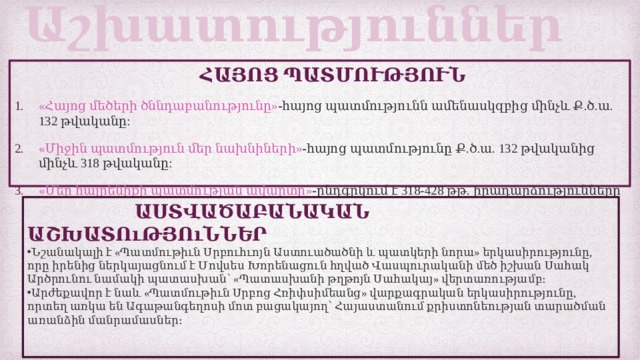 Աշխատություններ  ՀԱՅՈՑ ՊԱՏՄՈՒԹՅՈՒՆ «Հայոց մեծերի ծննդաբանությունը» - հայոց պատմությունն ամենասկզբից մինչև Ք.ծ.ա. 132 թվականը: «Միջին պատմություն մեր նախնիների» - հայոց պատմությունը Ք.ծ.ա. 132 թվականից մինչև 318 թվականը: «Մեր հայրենիքի պատմության ավարտը» - ընդգրկում է 318-428 թթ. իրադարձությունները   ԱՍՏՎԱԾԱԲԱՆԱԿԱՆ ԱՇԽԱՏՈւԹՅՈւՆՆԵՐ Նշանակալի է «Պատմութիւն Սրբուհւոյն Աստուածածնի և պատկերի նորա» երկասիրությունը, որը իրենից ներկայացնում է Մովսես Խորենացուն հղված Վասպուրականի մեծ իշխան Սահակ Արծրունու նամակի պատասխան՝ «Պատասխանի թղթոյն Սահակայ» վերտառությամբ։ Արժեքավոր է նաև «Պատմութիւն Սրբոց Հռիփսիմեանց» վարքագրական երկասիրությունը, որտեղ առկա են Ագաթանգեղոսի մոտ բացակայող՝ Հայաստանում քրիստոնեության տարածման առանձին մանրամասներ։    