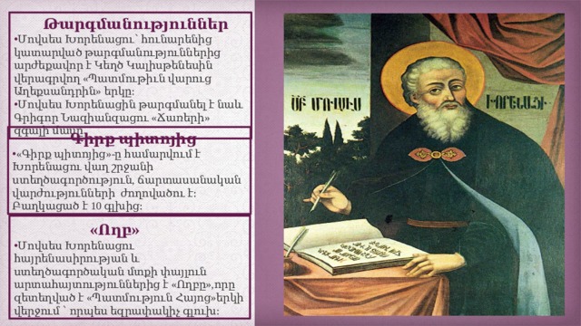  Թարգմանություններ Մովսես Խորենացու՝ հունարենից կատարված թարգմանություններից արժեքավոր է Կեղծ Կալիսթենեսին վերագրվող «Պատմութիւն վարուց Աղեքսանդրին» երկը։ Մովսես Խորենացին թարգմանել է նաև Գրիգոր Նազիանզացու «Ճառերի» զգալի մասը  Գիրք պիտոյից «Գիրք պիտոյից»-ը համարվում է Խորենացու վաղ շրջանի ստեղծագործություն, ճարտասանական վարժությունների ժողովածու է։ Բաղկացած է 10 գլխից։   « Ողբ » Մովսես Խորենացու հայրենասիրության և ստեղծագործական մտքի փայլուն արտահայտություններից է «Ողբը»,որը զետեղված է «Պատմություն Հայոց»երկի վերջում ՝ որպես եզրափակիչ գլուխ: 